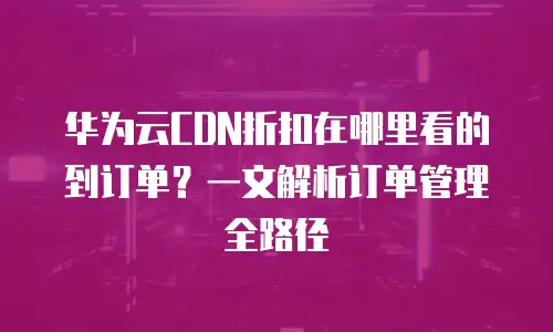 华为云CDN折扣在哪里看的到订单？一文解析订单管理全路径