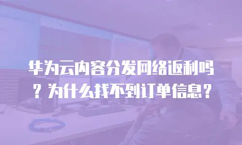 华为云内容分发网络返利吗？为什么找不到订单信息？