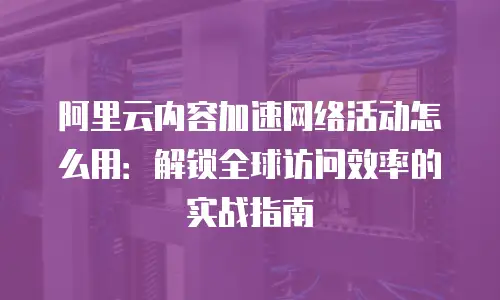 阿里云内容加速网络活动怎么用：解锁全球访问效率的实战指南
