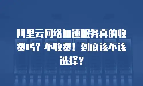 阿里云网络加速服务真的收费吗？不收费！到底该不该选择？
