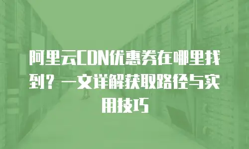 阿里云CDN优惠券在哪里找到？一文详解获取路径与实用技巧