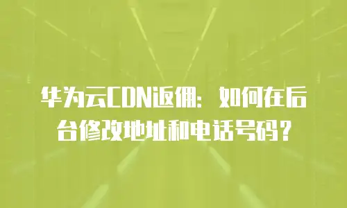 华为云CDN返佣：如何在后台修改地址和电话号码？