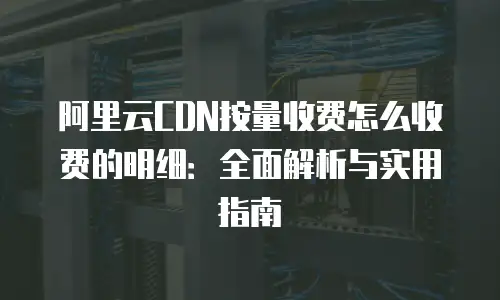 阿里云CDN按量收费怎么收费的明细：全面解析与实用指南