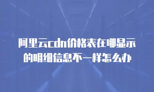 阿里云cdn价格表在哪显示的明细信息不一样怎么办