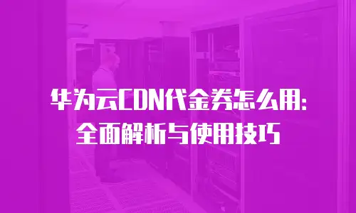 华为云CDN代金券怎么用：全面解析与使用技巧