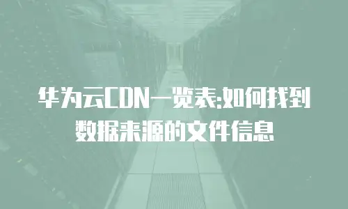 华为云CDN一览表:如何找到数据来源的文件信息