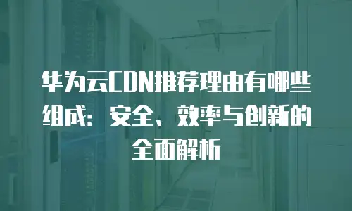 华为云CDN推荐理由有哪些组成：安全、效率与创新的全面解析