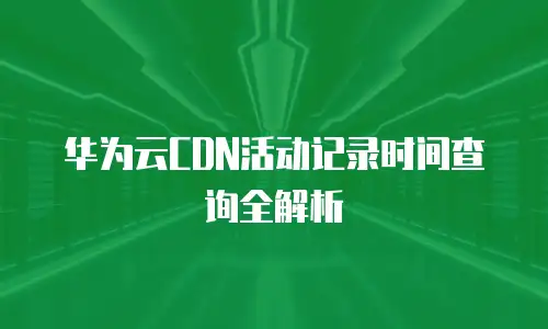 华为云CDN活动记录时间查询全解析