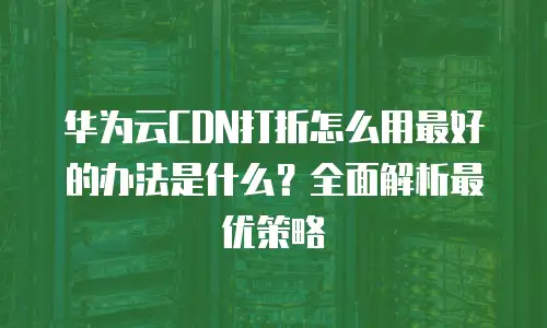 华为云CDN打折怎么用最好的办法是什么？全面解析最优策略