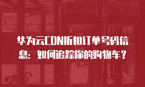 华为云CDN折扣订单号码信息：如何追踪你的购物车？
