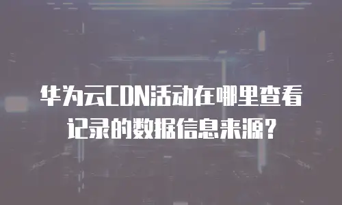 华为云CDN活动在哪里查看记录的数据信息来源？