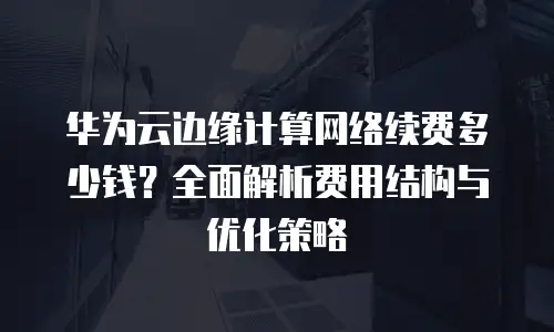 华为云边缘计算网络续费多少钱？全面解析费用结构与优化策略