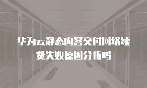华为云静态内容交付网络续费失败原因分析吗