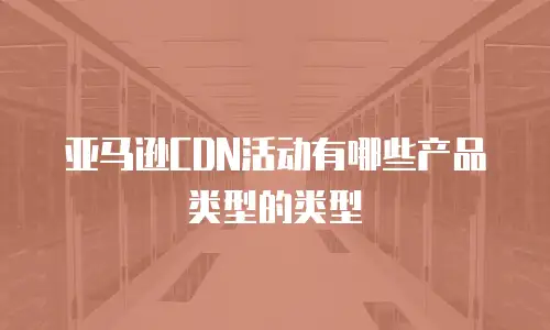 亚马逊CDN活动有哪些产品类型的类型