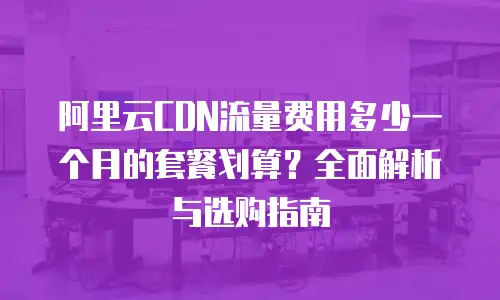 阿里云CDN流量费用多少一个月的套餐划算？全面解析与选购指南