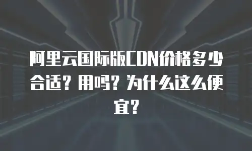 阿里云国际版CDN价格多少合适？用吗？为什么这么便宜？