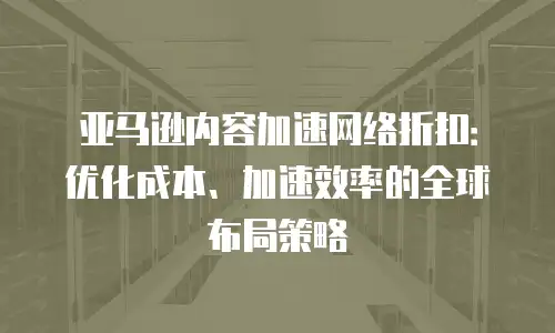 亚马逊内容加速网络折扣：优化成本、加速效率的全球布局策略