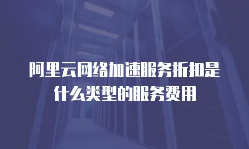 阿里云网络加速服务折扣是什么类型的服务费用