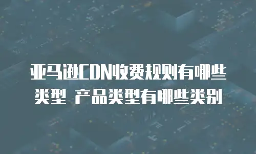 亚马逊CDN收费规则有哪些类型 产品类型有哪些类别