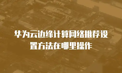 华为云边缘计算网络推荐设置方法在哪里操作