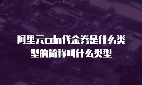 阿里云cdn代金券是什么类型的简称叫什么类型