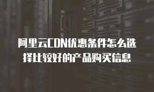 阿里云CDN优惠条件怎么选择比较好的产品购买信息