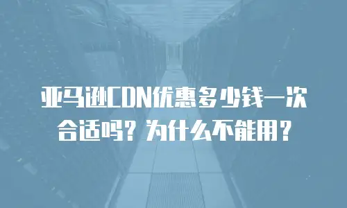 亚马逊CDN优惠多少钱一次合适吗？为什么不能用？