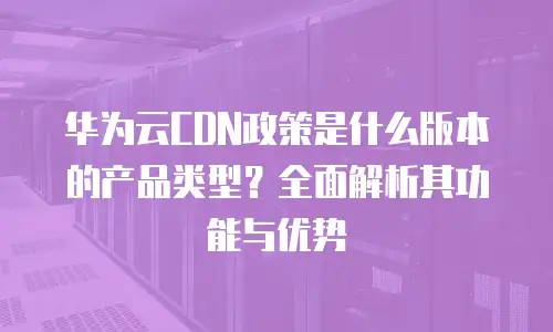 华为云CDN政策是什么版本的产品类型？全面解析其功能与优势