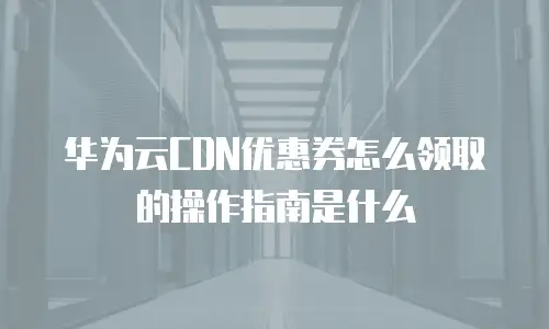 华为云CDN优惠券怎么领取的操作指南是什么