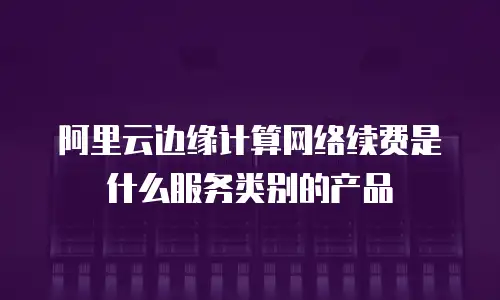 阿里云边缘计算网络续费是什么服务类别的产品