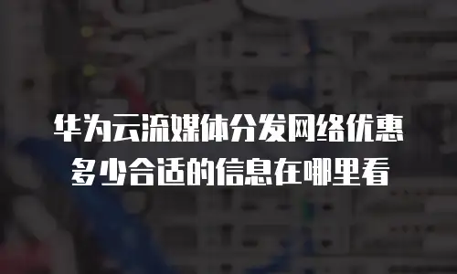 华为云流媒体分发网络优惠多少合适的信息在哪里看