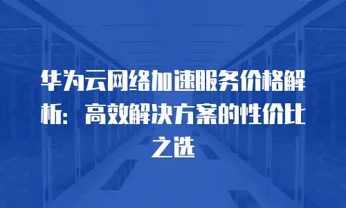 华为云网络加速服务价格解析：高效解决方案的性价比之选