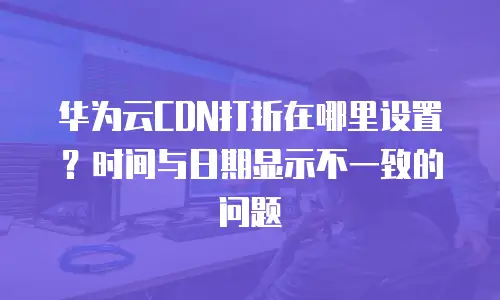 华为云CDN打折在哪里设置？时间与日期显示不一致的问题