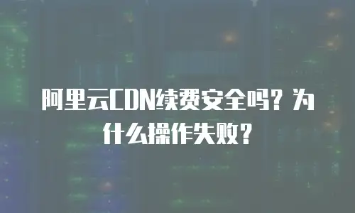 阿里云CDN续费安全吗？为什么操作失败？