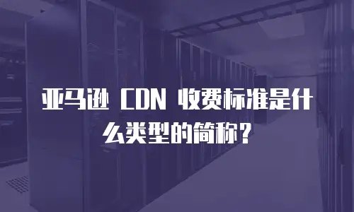 亚马逊 CDN 收费标准是什么类型的简称？