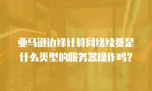 亚马逊边缘计算网络续费是什么类型的服务器操作吗？