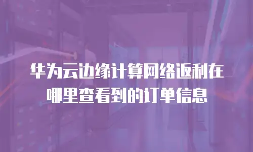 华为云边缘计算网络返利在哪里查看到的订单信息