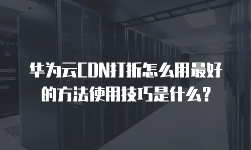华为云CDN打折怎么用最好的方法使用技巧是什么？
