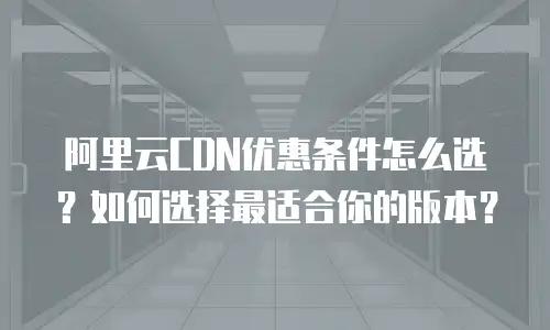 阿里云CDN优惠条件怎么选？如何选择最适合你的版本？