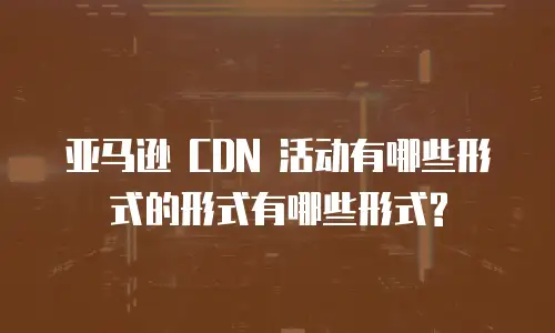 亚马逊 CDN 活动有哪些形式的形式有哪些形式?
