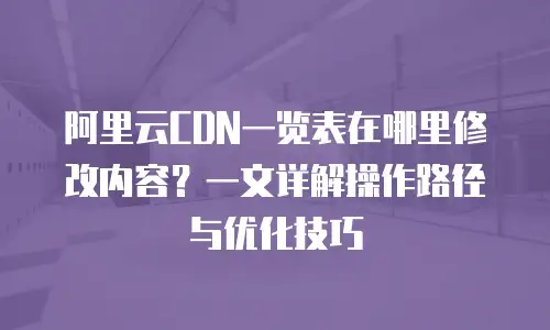 阿里云CDN一览表在哪里修改内容？一文详解操作路径与优化技巧