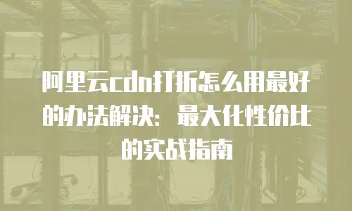 阿里云cdn打折怎么用最好的办法解决：最大化性价比的实战指南