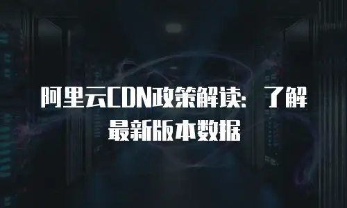 阿里云CDN政策解读：了解最新版本数据