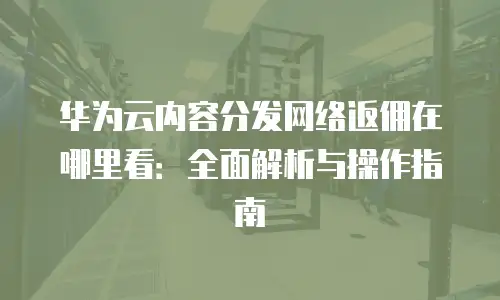 华为云内容分发网络返佣在哪里看：全面解析与操作指南