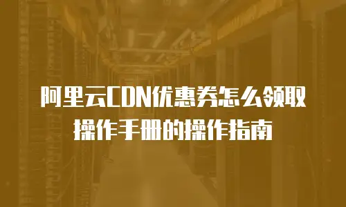 阿里云CDN优惠券怎么领取操作手册的操作指南