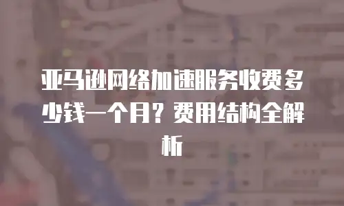 亚马逊网络加速服务收费多少钱一个月？费用结构全解析