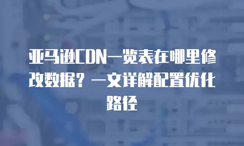 亚马逊CDN一览表在哪里修改数据？一文详解配置优化路径