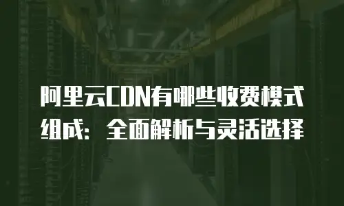 阿里云CDN有哪些收费模式组成：全面解析与灵活选择
