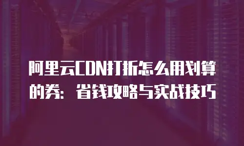 阿里云CDN打折怎么用划算的券：省钱攻略与实战技巧