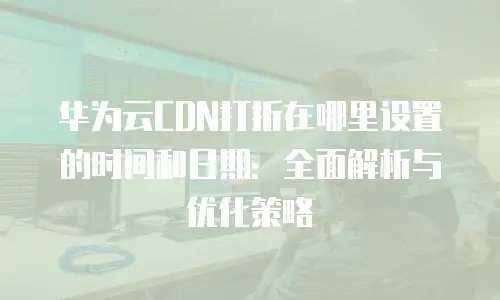 华为云CDN打折在哪里设置的时间和日期：全面解析与优化策略